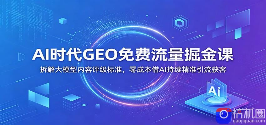 AI时代GEO免费流量掘金课：拆解大模型内容评级标准，零成本借AI持续精准引流获客