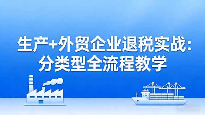 （17602期）生产 外贸企业退税实战：分类型全流程教学，生产企业留抵退税最大化 外贸企业退税系统申报