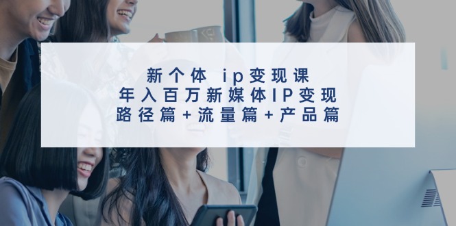 （11971期）新个体 ip变现课，年入百万新媒体IP变现，路径篇 流量篇 产品篇