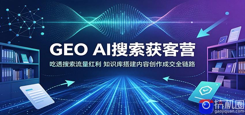 GEO AI搜索获客营：吃透搜索流量红利，知识库搭建内容创作成交全链路