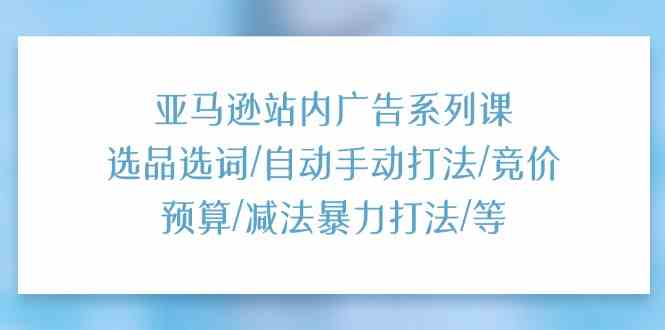 亚马逊站内广告系列课：选品选词/自动手动打法/竞价预算/减法暴力打法/等