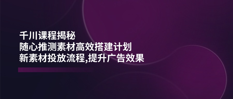 (14317期)千川课程揭秘:随心推测素材高效搭建计划,新素材投放流程,提升广告效果