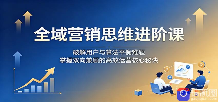 全域营销思维进阶课：破解用户与算法平衡难题，掌握双向兼顾的高效运营核心秘诀