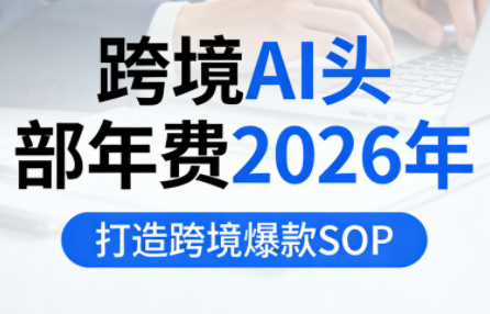 跨境AI头部年费2026年,打造跨境爆款SOP(更新5月)