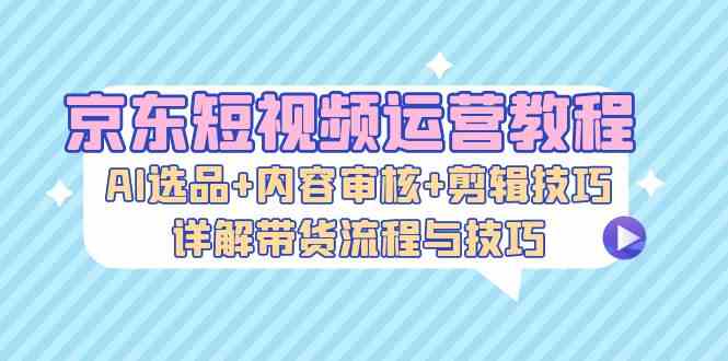 京东短视频运营教程：AI选品 内容审核 剪辑技巧，详解带货流程与技巧