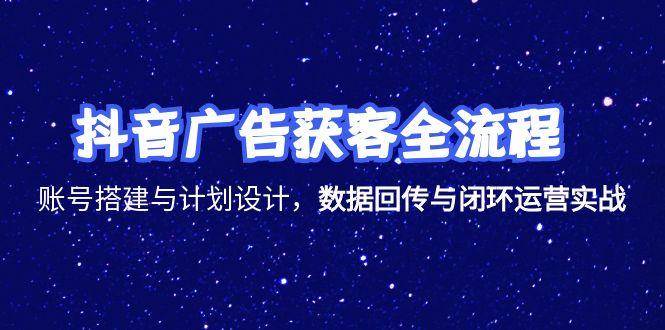 (15122期)抖音广告获客全流程,账号搭建与计划设计,数据回传与闭环运营实战