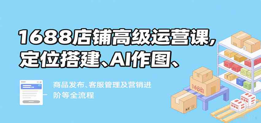 1688店铺高级运营课,定位搭建、AI作图、商品发布、客服管理及营销进阶等全流程