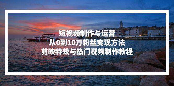 (13247期)短视频制作与运营,从0到10万粉丝变现方法,剪映特效与热门视频制作教程