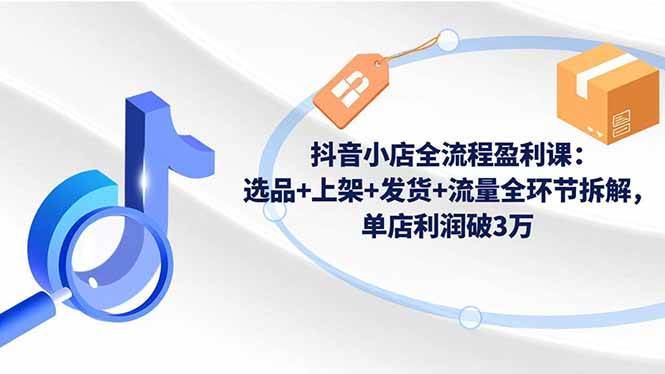 （16593期）抖音小店全流程盈利课：选品 上架 发货 流量全环节拆解，单店利润破3万