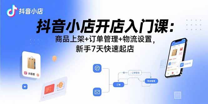 （15947期）抖音小店开店入门课：商品上架 订单管理 物流设置，新手7天快速起店