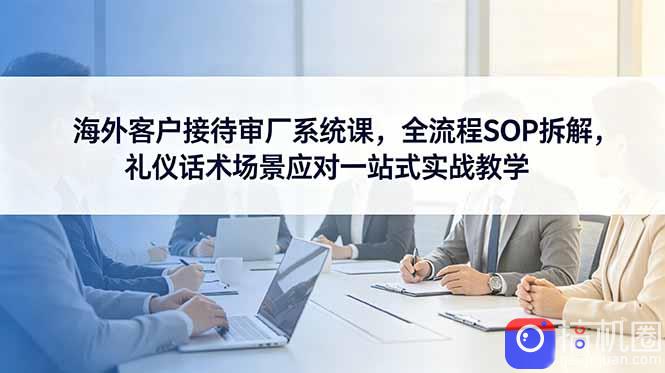 海外客户接待审厂系统课,全流程SOP拆解,礼仪话术场景应对一站式实战教学
