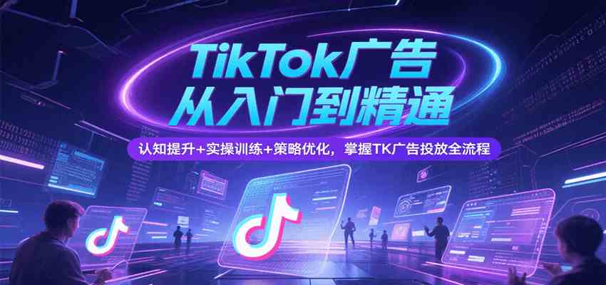 TikTok广告从入门到精通，认知提升 实操训练 策略优化，掌握TK广告投放全流程
