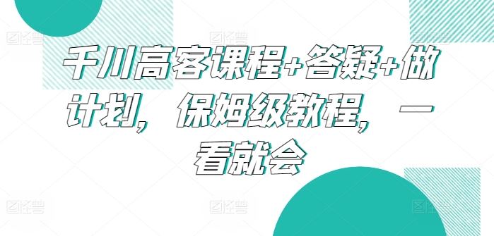 千川高客课程 答疑 做计划，保姆级教程，一看就会