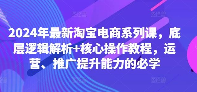 2024年最新淘宝电商系列课，底层逻辑解析 核心操作教程，运营、推广提升能力的必学