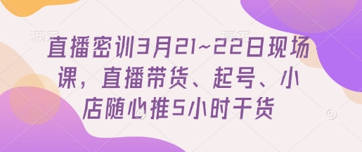 直播密训3月21~22日现场课，直播带货、起号、小店随心推5小时干货
