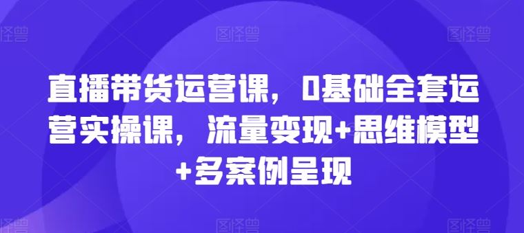 直播带货运营课，0基础全套运营实操课，流量变现 思维模型 多案例呈现