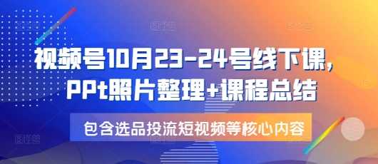 视频号10月23-24号线下课，PPt照片整理 课程总结，包含选品投流短视频等核心内容