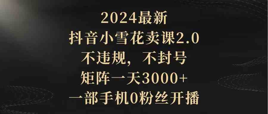 (9639期)2024最新抖音小雪花卖课2.0 不违规 不封号 矩阵一天3000 一部手机0粉丝开播