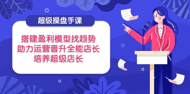 (14431期)超级操盘手课,搭建盈利模型找趋势,助力运营晋升全能店长,培养超级店长