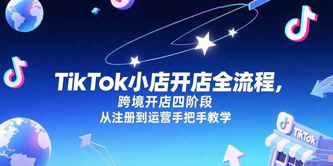 （15285期）TikTok小店开店全流程，跨境开店四阶段，从注册到运营手把手教学