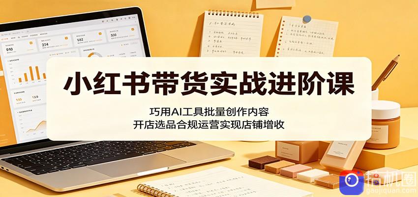 小红书带货实战进阶课：巧用AI工具批量创作内容，开店选品合规运营实现店铺增收