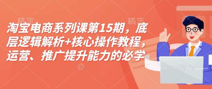 淘宝电商系列课第15期,底层逻辑解析 核心操作教程,运营、推广提升能力的必学课程 配套资料