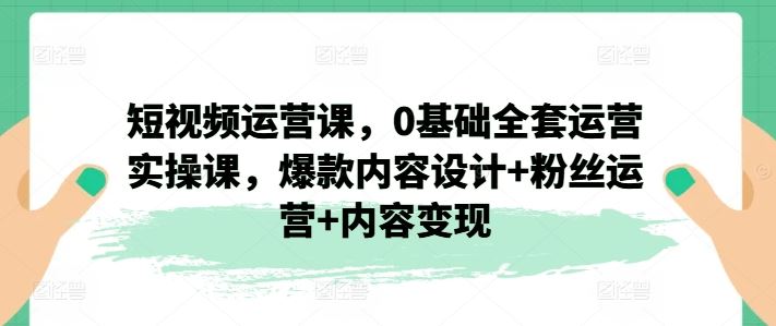 短视频运营课，0基础全套运营实操课，爆款内容设计 粉丝运营 内容变现