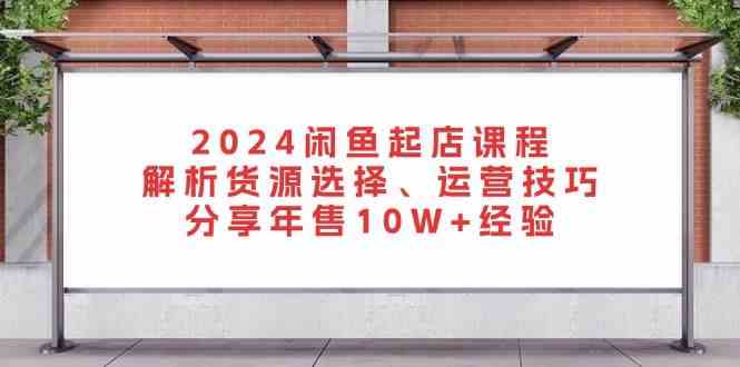 2024闲鱼起店课程:解析货源选择、运营技巧,分享年售10W 经验