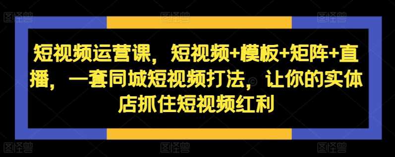 短视频运营课，短视频 模板 矩阵 直播，一套同城短视频打法，让你的实体店抓住短视频红利