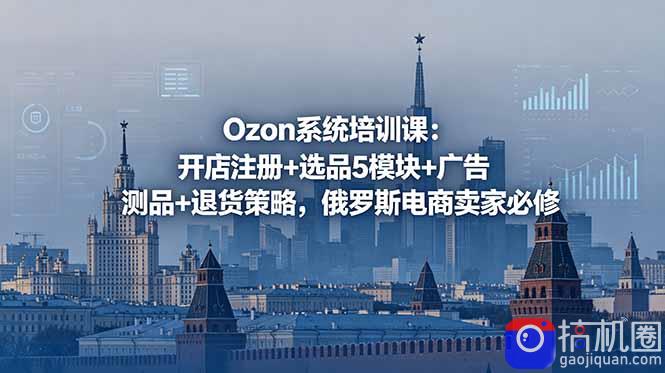 Ozon系统培训课:开店注册 选品5模块 广告测品 退货策略,俄罗斯电商卖家必修