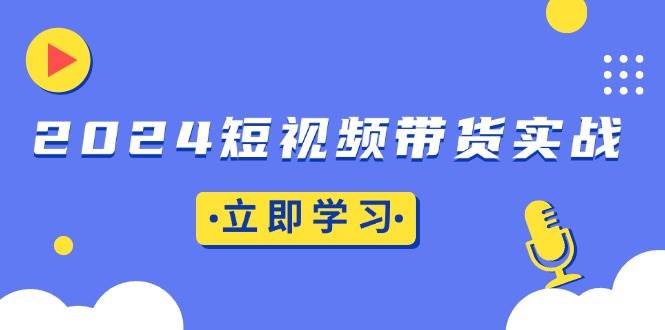 （13482期）2024短视频带货实战：底层逻辑 实操技巧，橱窗引流、直播带货