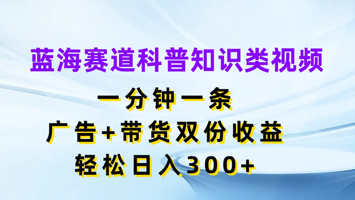 蓝海赛道科普知识类视频，一分钟一条，广告 带货双份收益，轻松日入300 