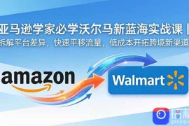 亚马逊卖家必学沃尔玛新蓝海实战课｜拆解平台差异，快速平移流量，低成本开拓跨境新渠道