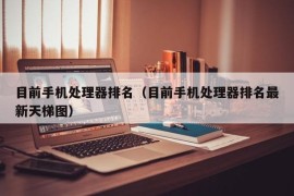 目前手机处理器排名（目前手机处理器排名最新天梯图）
