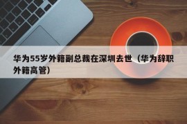 华为55岁外籍副总裁在深圳去世（华为辞职外籍高管）
