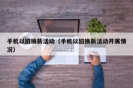 手机以旧换新活动（手机以旧换新活动开展情况）