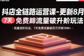 （15918期）抖店全链路运营课-更新8月：流量进阶玩法，7天免费流量破百万月销10W 
