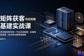 矩阵获客基建实战课：多类型矩阵布局｜平台风控拆解｜设备网络隔离｜防关联全套落地教程