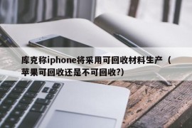 库克称iphone将采用可回收材料生产（苹果可回收还是不可回收?）