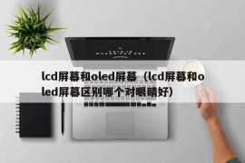lcd屏幕和oled屏幕（lcd屏幕和oled屏幕区别哪个对眼睛好）