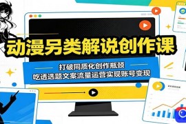 动漫另类解说创作课：打破同质化创作瓶颈，吃透选题文案流量运营实现账号变现