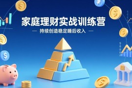 家庭理财实战训练营：从0到1建体系，三阶进阶层层递进，助你持续创造稳定睡后收入