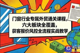 门窗行业专属外贸通关课程，六大板块全覆盖，获客报价风控全流程实战教学