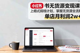 （16253期）小红书无货源变现课：上瘾式搞钱计划，掌握无货源全流程，单店月利润2w 