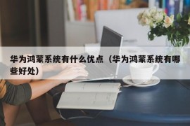 华为鸿蒙系统有什么优点（华为鸿蒙系统有哪些好处）