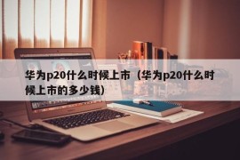 华为p20什么时候上市（华为p20什么时候上市的多少钱）