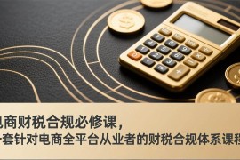 （17359期）电商财税合规必修课，是一套针对电商全平台从业者的财税合规体系课程