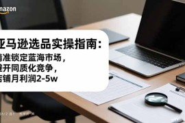 亚马逊选品实操指南：精准锁定蓝海市场，避开同质化竞争，店铺月利润2-5w