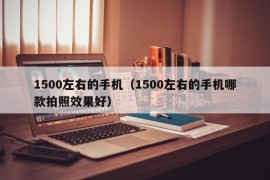 1500左右的手机（1500左右的手机哪款拍照效果好）