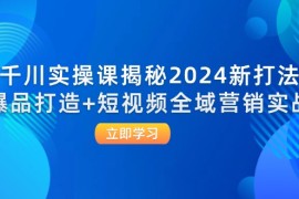 （12424期）千川实操课揭秘2024新打法：爆品打造 短视频全域营销实战